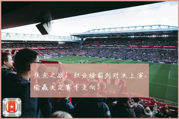焦点之战！积分榜前列对决上演，输赢决定赛季走向！