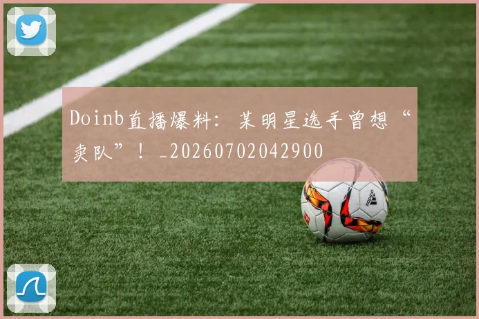 Doinb直播爆料:某明星选手曾想“卖队”!_20260702042900