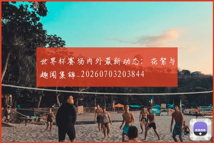 世界杯赛场内外最新动态:花絮与趣闻集锦_20260703203844