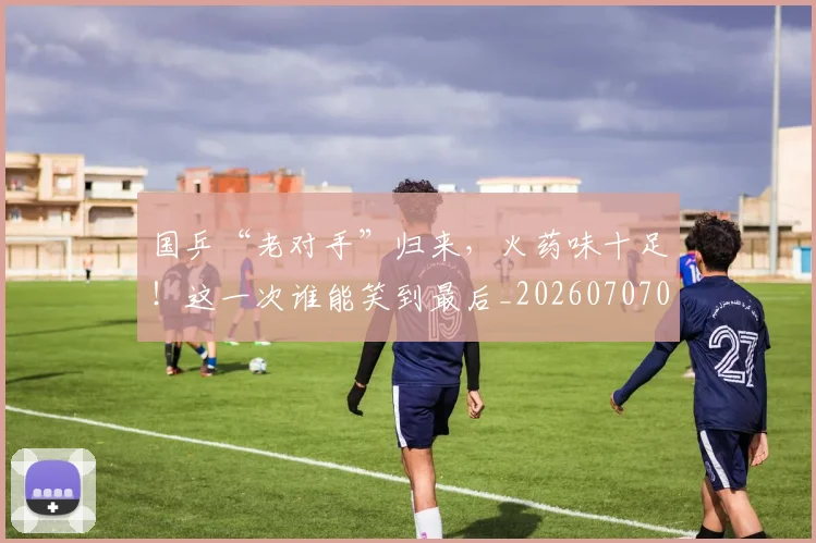 国乒“老对手”归来,火药味十足!这一次谁能笑到最后_20260707013304