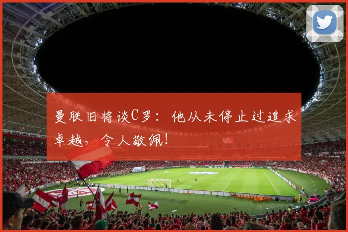 曼联旧将谈C罗:他从未停止过追求卓越,令人敬佩!