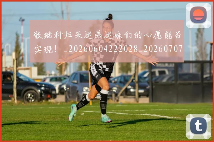 张继科归来迷弟迷妹们的心愿能否实现!_20260604222028_20260707152129