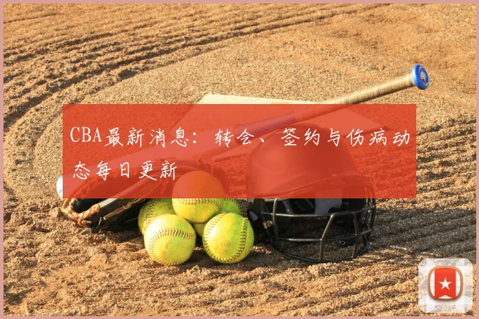 CBA最新消息：转会、签约与伤病动态每日更新