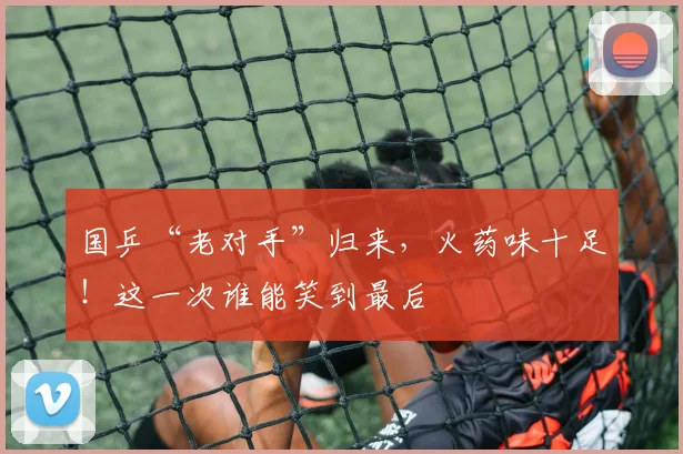 国乒“老对手”归来,火药味十足!这一次谁能笑到最后