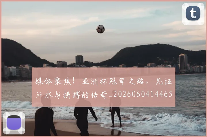 媒体聚焦!亚洲杯冠军之路,见证汗水与拼搏的传奇_20260604144654_20260707143651