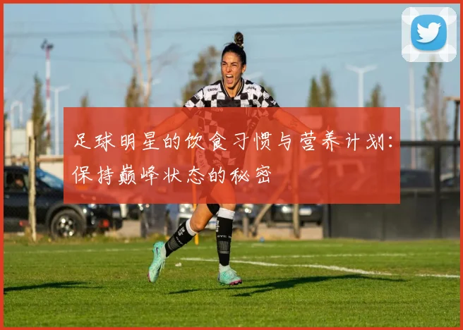 足球明星的饮食习惯与营养计划：保持巅峰状态的秘密