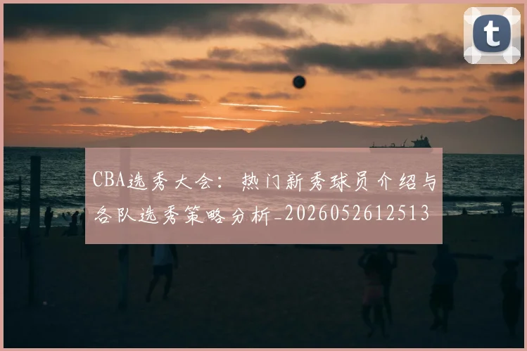 CBA选秀大会：热门新秀球员介绍与各队选秀策略分析_20260526125138