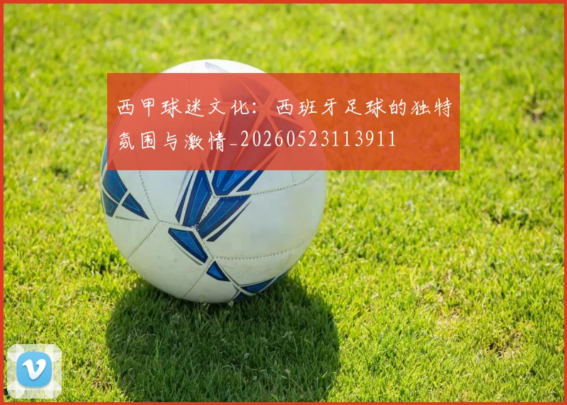 西甲球迷文化：西班牙足球的独特氛围与激情_20260523113911
