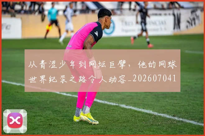 从青涩少年到网坛巨擘，他的网球世界纪录之路令人动容_20260704165021