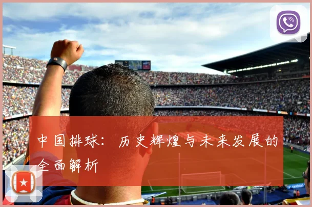 中国排球:历史辉煌与未来发展的全面解析