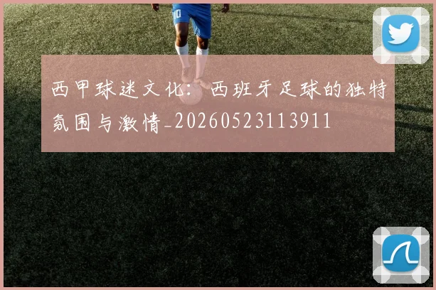 西甲球迷文化:西班牙足球的独特氛围与激情_20260523113911